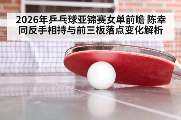 2026年乒乓球亚锦赛女单前瞻 陈幸同反手相持与前三板落点变化解析